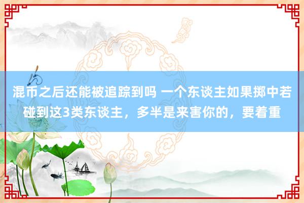 混币之后还能被追踪到吗 一个东谈主如果掷中若碰到这3类东谈主，多半是来害你的，要着重