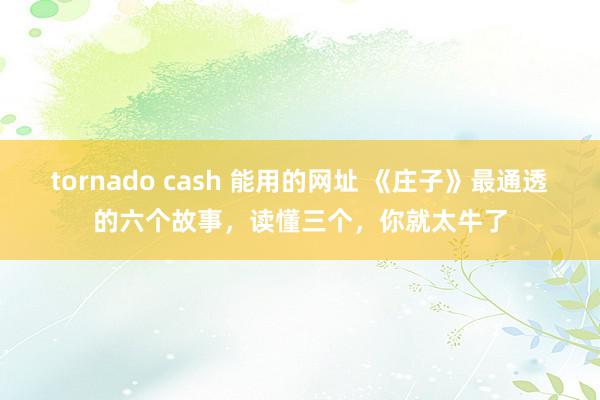 tornado cash 能用的网址 《庄子》最通透的六个故事，读懂三个，你就太牛了