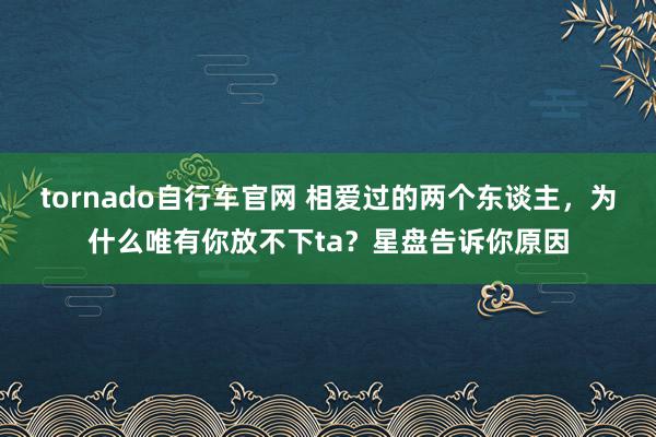 tornado自行车官网 相爱过的两个东谈主，为什么唯有你放不下ta？星盘告诉你原因