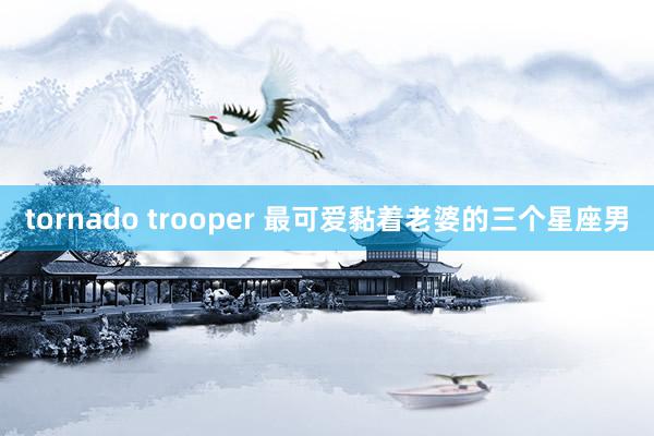 tornado trooper 最可爱黏着老婆的三个星座男