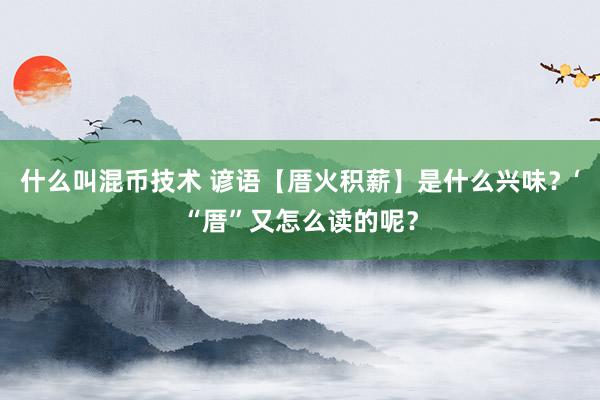 什么叫混币技术 谚语【厝火积薪】是什么兴味？‘“厝”又怎么读的呢？